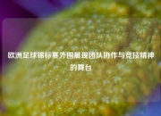 欧洲足球锦标赛外围展现团队协作与竞技精神的舞台