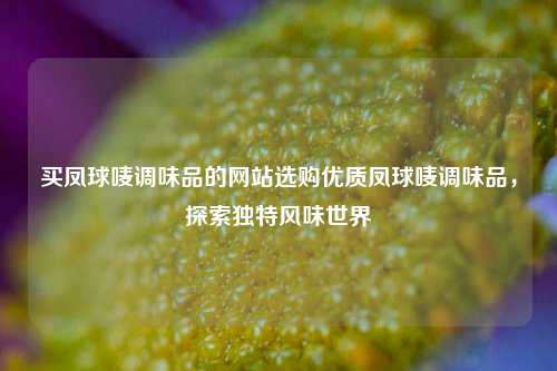 买凤球唛调味品的网站选购优质凤球唛调味品，探索独特风味世界
