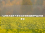 今天体育新闻有哪些精彩纷呈的赛事与运动员表现