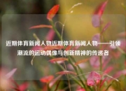 近期体育新闻人物近期体育新闻人物——引领潮流的运动偶像与创新精神的传递者