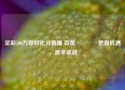 足彩500万即时比分直播 百度👉把握机遇，追求卓越
