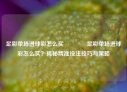 足彩单场进球彩怎么买🏅足彩单场进球彩怎么买？揭秘精准投注技巧与策略