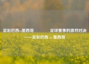 足彩巴西vs墨西哥👍足球赛事的激烈对决——足彩巴西 vs 墨西哥