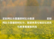 足彩网比分直播即时比分新浪🎖️足彩网比分直播即时比分，新浪体育引领足坛资讯与赛事直播新风尚