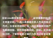 足彩18006期亚盘推荐🥉足球赛事的投注，尤其是足彩，一直以来都是许多人热衷的赌注方式。在足彩市场中，每一场比赛都有可能产生高额回报，但也伴随着风险。因此，在选择投注时，了解和掌握正确的分析方法是非常重要的。