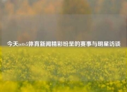 今天cctv5体育新闻精彩纷呈的赛事与明星访谈