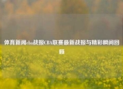 体育新闻cba战报CBA联赛最新战报与精彩瞬间回顾