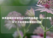 体育新闻排球排球运动的辉煌篇章——2023年国际女子排球锦标赛精彩回顾