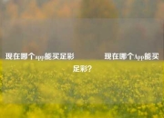 现在哪个app能买足彩🥇现在哪个App能买足彩？
