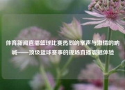 体育新闻直播篮球比赛热烈的掌声与激情的呐喊——顶级篮球赛事的现场直播震撼体验