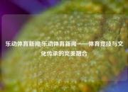 乐动体育新闻j乐动体育新闻——体育竞技与文化传承的完美融合