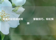 黄埔足彩培训视频🥉掌握技巧，轻松预测