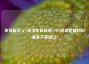 体育新闻cctv5高清体育新闻CCTV5高清直播精彩赛事不容错过！
