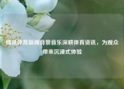 腾讯体育新闻背景音乐深耕体育资讯，为观众带来沉浸式体验