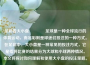 足彩看大小盘👍足球是一种全球流行的体育运动，而足彩则是球迷们投注的一种方式。在足彩中，大小盘是一种常见的投注方式，它是指将比赛的结果分为大球和小球两种情况。本文将探讨如何理解和使用大小盘的投注策略。