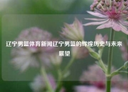 辽宁男篮体育新闻辽宁男篮的辉煌历史与未来展望