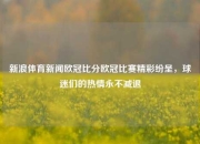 新浪体育新闻欧冠比分欧冠比赛精彩纷呈，球迷们的热情永不减退