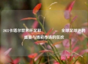 2022卡塔尔世界杯足彩🎖️全球足球迷的盛宴与博彩市场的狂欢