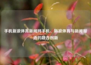 手机新浪体育新闻网手机、新浪体育与新闻报道的融合创新