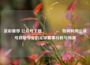 足彩推荐 公众号下载🎖️如何利用公众号获取专业的足球赛事分析与预测