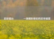 足彩擂台🥉一场精彩绝伦的足球盛宴