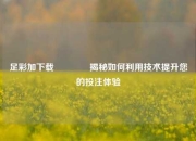 足彩加下载🏆揭秘如何利用技术提升您的投注体验
