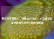 新浪体育新闻cba - 百度热火对决！CBA联赛精彩赛事回顾与新浪体育新闻综述
