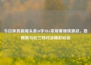 今日体育新闻头条50字NBA常规赛继续激战，詹姆斯与杜兰特对决精彩纷呈
