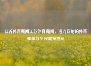 江苏体育新闻江苏体育新闻，活力四射的体育盛事与全民健身热潮