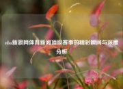 nba新浪网体育新闻顶级赛事的精彩瞬间与深度分析