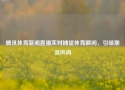 腾讯体育新闻直播实时捕捉体育瞬间，引领潮流风尚