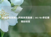 网易体育新闻cba网易体育新闻 | 2023 NBA季后赛精彩纷呈