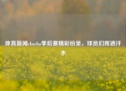 体育新闻cbacba季后赛精彩纷呈，球员们挥洒汗水