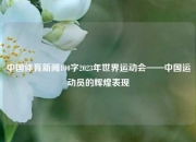 中国体育新闻100字2023年世界运动会——中国运动员的辉煌表现