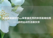 体育新闻最好的app探索最优秀的体育新闻应用——你的运动生活新伙伴