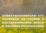 足球哪里买外围足球在哪里购买外围？对于许多足球爱好者来说，这是一个常见的问题。虽然我无法提供具体的地点或地址，但我可以给你一些建议来帮助你找到合适的足球外围资源。