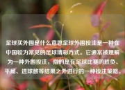 足球买外围是什么意思足球外围投注是一种在中国较为常见的足球博彩方式。它通常被理解为一种外围投注，指的是在足球比赛的胜负、平局、进球数等结果之外进行的一种投注策略。