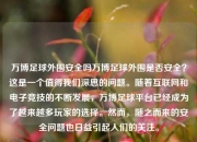 万博足球外围安全吗万博足球外围是否安全？这是一个值得我们深思的问题。随着互联网和电子竞技的不断发展，万博足球平台已经成为了越来越多玩家的选择。然而，随之而来的安全问题也日益引起人们的关注。