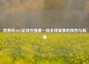 世界杯2022足球外围赛一场全球盛事的预热与高潮