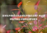 足球玩外围违法吗足球玩外围合法吗？探讨足球玩外围在中国的法律与现实