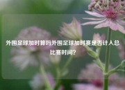 外围足球加时算吗外围足球加时赛是否计入总比赛时间？