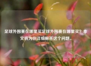 足球外围赛在哪里买足球外围赛在哪里买？本文将为你详细解答这个问题。