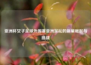 亚洲杯女子足球外围赛亚洲足坛的新星崛起与挑战