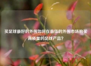 买足球最好的外围如何在最佳的外围市场购买高质量的足球产品？