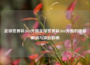 足球世界杯2018外围足球世界杯2018外围的精彩瞬间与深远影响