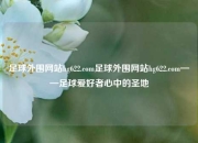 足球外围网站hg622.com足球外围网站hg622.com——足球爱好者心中的圣地
