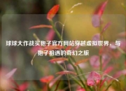 球球大作战买狍子官方网站穿越虚拟世界，与狍子相遇的奇幻之旅