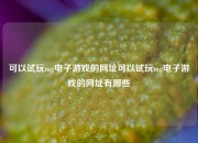 可以试玩mg电子游戏的网址可以试玩mg电子游戏的网址有哪些