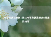 mg电子游艺注册送13元mg电子游艺注册送13元是真的吗