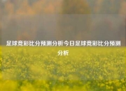 足球竞彩比分预测分析今日足球竞彩比分预测分析